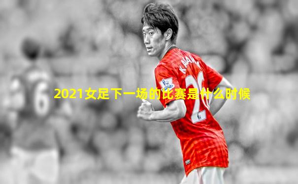 2021女足下一场的比赛是什么时候