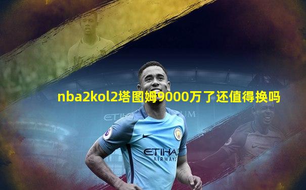 nba2kol2塔图姆9000万了还值得换吗