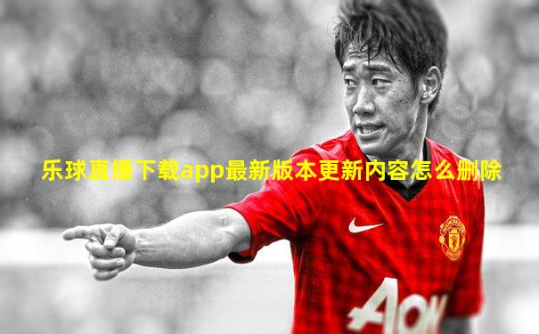 乐球直播下载app最新版本更新内容怎么删除