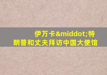 伊万卡·特朗普和丈夫拜访中国大使馆