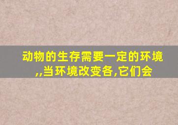 动物的生存需要一定的环境,,当环境改变各,它们会