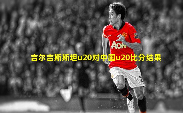 吉尔吉斯斯坦u20对中国u20比分结果