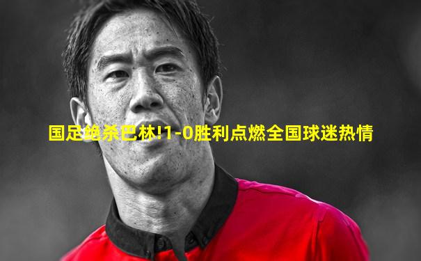 国足绝杀巴林!1-0胜利点燃全国球迷热情