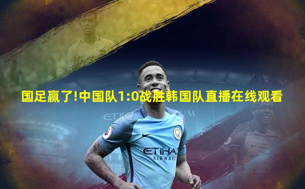 国足赢了!中国队1:0战胜韩国队直播在线观看