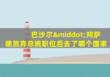 巴沙尔·阿萨德放弃总统职位后去了哪个国家