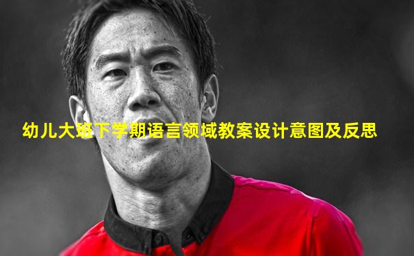 幼儿大班下学期语言领域教案设计意图及反思