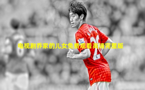 电视剧乔家的儿女免费观看高清完整版