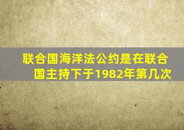 联合国海洋法公约是在联合国主持下于1982年第几次