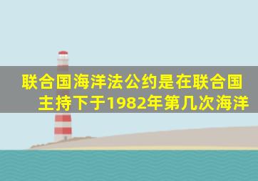 联合国海洋法公约是在联合国主持下于1982年第几次海洋