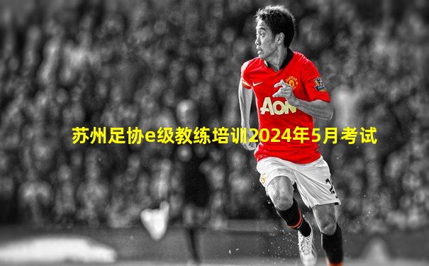 苏州足协e级教练培训2024年5月考试