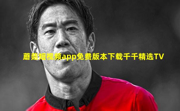 蘑菇短视频app免费版本下载千千精选TV