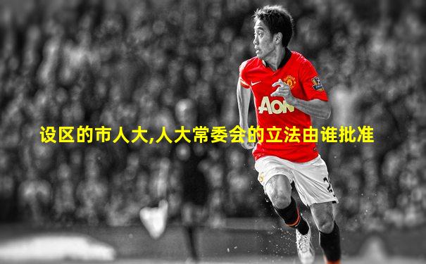 设区的市人大,人大常委会的立法由谁批准