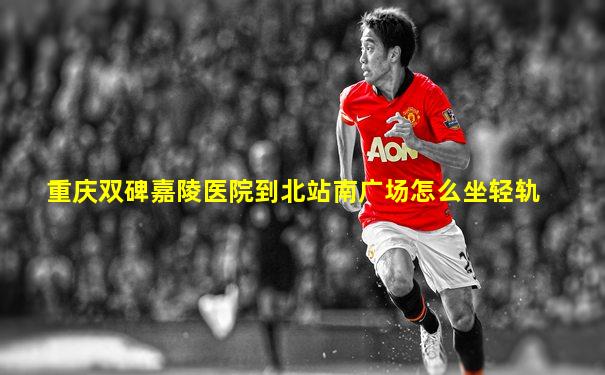 重庆双碑嘉陵医院到北站南广场怎么坐轻轨