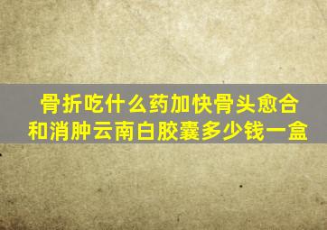 骨折吃什么药加快骨头愈合和消肿云南白胶囊多少钱一盒
